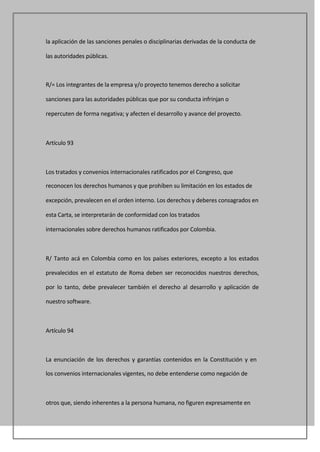 la aplicación de las sanciones penales o disciplinarias derivadas de la conducta de

las autoridades públicas.



R/= Los integrantes de la empresa y/o proyecto tenemos derecho a solicitar

sanciones para las autoridades públicas que por su conducta infrinjan o

repercuten de forma negativa; y afecten el desarrollo y avance del proyecto.



Artículo 93



Los tratados y convenios internacionales ratificados por el Congreso, que

reconocen los derechos humanos y que prohíben su limitación en los estados de

excepción, prevalecen en el orden interno. Los derechos y deberes consagrados en

esta Carta, se interpretarán de conformidad con los tratados

internacionales sobre derechos humanos ratificados por Colombia.



R/ Tanto acá en Colombia como en los países exteriores, excepto a los estados

prevalecidos en el estatuto de Roma deben ser reconocidos nuestros derechos,

por lo tanto, debe prevalecer también el derecho al desarrollo y aplicación de

nuestro software.



Artículo 94



La enunciación de los derechos y garantías contenidos en la Constitución y en

los convenios internacionales vigentes, no debe entenderse como negación de



otros que, siendo inherentes a la persona humana, no figuren expresamente en
 