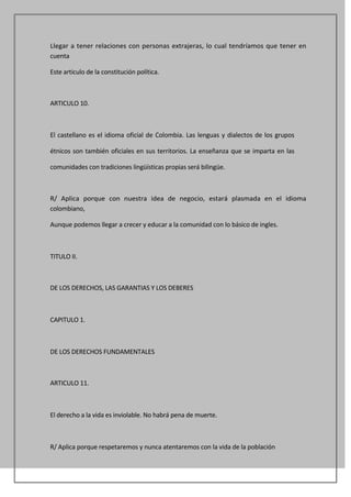 Llegar a tener relaciones con personas extrajeras, lo cual tendríamos que tener en
cuenta

Este articulo de la constitución política.



ARTICULO 10.



El castellano es el idioma oficial de Colombia. Las lenguas y dialectos de los grupos

étnicos son también oficiales en sus territorios. La enseñanza que se imparta en las

comunidades con tradiciones lingüísticas propias será bilingüe.



R/ Aplica porque con nuestra idea de negocio, estará plasmada en el idioma
colombiano,

Aunque podemos llegar a crecer y educar a la comunidad con lo básico de ingles.



TITULO II.



DE LOS DERECHOS, LAS GARANTIAS Y LOS DEBERES



CAPITULO 1.



DE LOS DERECHOS FUNDAMENTALES



ARTICULO 11.



El derecho a la vida es inviolable. No habrá pena de muerte.



R/ Aplica porque respetaremos y nunca atentaremos con la vida de la población
 