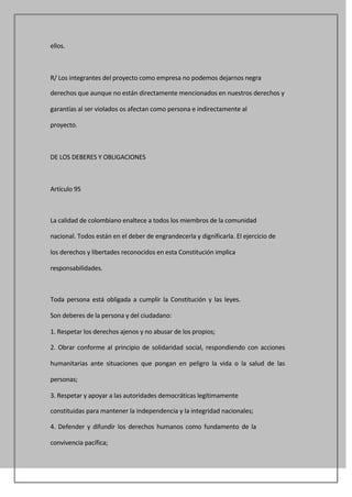 ellos.



R/ Los integrantes del proyecto como empresa no podemos dejarnos negra

derechos que aunque no están directamente mencionados en nuestros derechos y

garantías al ser violados os afectan como persona e indirectamente al

proyecto.



DE LOS DEBERES Y OBLIGACIONES



Artículo 95



La calidad de colombiano enaltece a todos los miembros de la comunidad

nacional. Todos están en el deber de engrandecerla y dignificarla. El ejercicio de

los derechos y libertades reconocidos en esta Constitución implica

responsabilidades.



Toda persona está obligada a cumplir la Constitución y las leyes.

Son deberes de la persona y del ciudadano:

1. Respetar los derechos ajenos y no abusar de los propios;

2. Obrar conforme al principio de solidaridad social, respondiendo con acciones

humanitarias ante situaciones que pongan en peligro la vida o la salud de las

personas;

3. Respetar y apoyar a las autoridades democráticas legítimamente

constituidas para mantener la independencia y la integridad nacionales;

4. Defender y difundir los derechos humanos como fundamento de la

convivencia pacífica;
 