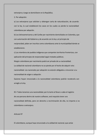 extranjera y luego se domiciliaren en la República.

2. Por adopción:

a) Los extranjeros que soliciten y obtengan carta de naturalización, de acuerdo

con la ley, la cual establecerá los casos en los cuales se pierde la nacionalidad

colombiana por adopción.

b) Los latinoamericanos y del Caribe por nacimiento domiciliados en Colombia, que

con autorización del Gobierno y de acuerdo con la ley y el principio de

reciprocidad, pidan ser inscritos como colombianos ante la municipalidad donde se

establecieren.

c) Los miembros de pueblos indígenas que comparten territorios fronterizos, con

aplicación del principio de reciprocidad según tratados públicos.

Ningún colombiano por nacimiento podrá ser privado de su nacionalidad.

La calidad de nacional colombiano no se pierde por el hecho de adquirir otra

nacionalidad. Los nacionales por adopción no estarán obligados a renunciar a su

nacionalidad de origen o adopción.

Quienes hayan renunciado a la nacionalidad colombiana podrán recobrarla con

arreglo a la ley.



R/= Todos tenemos una nacionalidad, por lo tanto al llevar a cabo el registro

de una persona dentro de nuestro software, será requisito tener una

nacionalidad definida, pero sin derecho a recriminación de ella, no importa si es

colombiano o extranjero.



Artículo 97



El colombiano, aunque haya renunciado a la calidad de nacional, que actúe
 