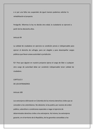 o si por una falta nos suspenden de igual manera podemos solicitar la

rehabilitación al proyecto.



Parágrafo. Mientras la ley no decida otra edad, la ciudadanía se ejercerá a

partir de los dieciocho años.



Artículo 99



La calidad de ciudadano en ejercicio es condición previa e indispensable para

ejercer el derecho de sufragio, para ser elegido y para desempeñar cargos

públicos que lleven anexa autoridad o jurisdicción.



R/= Para que alguien en nuestro proyecto ejerza el cargo de líder o cualquier

otro cargo de autoridad debe ser condición indispensable tener calidad de

ciudadano.



CAPITULO 3

DE LOS EXTRANJEROS



Artículo 100



Los extranjeros disfrutarán en Colombia de los mismos derechos civiles que se

conceden a los colombianos. No obstante, la ley podrá, por razones de orden

público, subordinar a condiciones especiales o negar el ejercicio de

determinados derechos civiles a los extranjeros. Así mismo, los extranjeros

gozarán, en el territorio de la República, de las garantías concedidas a los
 