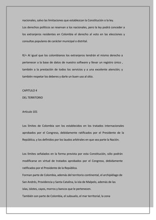 nacionales, salvo las limitaciones que establezcan la Constitución o la ley.

Los derechos políticos se reservan a los nacionales, pero la ley podrá conceder a

los extranjeros residentes en Colombia el derecho al voto en las elecciones y

consultas populares de carácter municipal o distrital.



R/= Al igual que los colombianos los extranjeros tendrán el mismo derecho a

pertenecer a la base de datos de nuestro software y llevar un registro único ,

también a la prestación de todos los servicios y a una excelente atención; y

también respetar los deberes y darle un buen uso al sitio.



CAPITULO 4

DEL TERRITORIO



Artículo 101



Los límites de Colombia son los establecidos en los tratados internacionales

aprobados por el Congreso, debidamente ratificados por el Presidente de la

República, y los definidos por los laudos arbitrales en que sea parte la Nación.



Los límites señalados en la forma prevista por esta Constitución, sólo podrán

modificarse en virtud de tratados aprobados por el Congreso, debidamente

ratificados por el Presidente de la República.

Forman parte de Colombia, además del territorio continental, el archipiélago de

San Andrés, Providencia y Santa Catalina, la isla de Malpelo, además de las

islas, islotes, cayos, morros y bancos que le pertenecen.

También son parte de Colombia, el subsuelo, el mar territorial, la zona
 