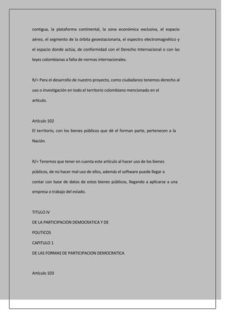 contigua, la plataforma continental, la zona económica exclusiva, el espacio

aéreo, el segmento de la órbita geoestacionaria, el espectro electromagnético y

el espacio donde actúa, de conformidad con el Derecho Internacional o con las

leyes colombianas a falta de normas internacionales.



R/= Para el desarrollo de nuestro proyecto, como ciudadanos tenemos derecho al

uso o investigación en todo el territorio colombiano mencionado en el

artículo.



Artículo 102

El territorio, con los bienes públicos que dé el forman parte, pertenecen a la

Nación.



R/= Tenemos que tener en cuenta este artículo al hacer uso de los bienes

públicos, de no hacer mal uso de ellos, además el software puede llegar a

contar con base de datos de estos bienes públicos, llegando a aplicarse a una

empresa o trabajo del estado.



TITULO IV

DE LA PARTICIPACION DEMOCRATICA Y DE

POLITICOS

CAPITULO 1

DE LAS FORMAS DE PARTICIPACION DEMOCRATICA



Artículo 103
 