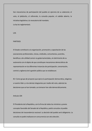 Son mecanismos de participación del pueblo en ejercicio de su soberanía: el

voto, el plebiscito, el referendo, la consulta popular, el cabildo abierto, la

iniciativa legislativa y la revocatoria del mandato.

La ley los reglamentará.



LOS



PARTIDOS



El Estado contribuirá a la organización, promoción y capacitación de las

asociaciones profesionales, cívicas, sindicales, comunitarias, juveniles,

benéficas o de utilidad común no gubernamentales, sin detrimento de su

autonomía con el objeto de que constituyan mecanismos democráticos de

representación en las diferentes instancias de participación, concertación,

control y vigilancia de la gestión pública que se establezcan.



R/= Como grupo de proyecto que ejerce la participación democrática, elegimos

a nuestro líder y a los demás integrantes por medio del voto, además las

decisiones que se han tomado y se tomaran han sido democráticamente.



Artículo 104



El Presidente de la República, con la firma de todos los ministros y previo

concepto favorable del Senado de la República, podrá consultar al pueblo

decisiones de trascendencia nacional. La decisión del pueblo será obligatoria. La

consulta no podrá realizarse en concurrencia con otra elección.
 