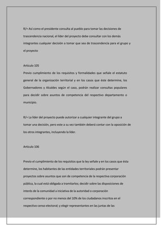 R/= Así como el presidente consulta al pueblo para tomar las decisiones de

trascendencia nacional, el líder del proyecto debe consultar con los demás

integrantes cualquier decisión a tomar que sea de trascendencia para el grupo y

el proyecto



Artículo 105

Previo cumplimiento de los requisitos y formalidades que señale el estatuto

general de la organización territorial y en los casos que éste determine, los

Gobernadores y Alcaldes según el caso, podrán realizar consultas populares

para decidir sobre asuntos de competencia del respectivo departamento o

municipio.



R/= La líder del proyecto puede autorizar a cualquier integrante del grupo a

tomar una decisión, pero este a su vez también deberá contar con la oposición de

los otros integrantes, incluyendo la líder.



Artículo 106



Previo el cumplimiento de los requisitos que la ley señale y en los casos que ésta

determine, los habitantes de las entidades territoriales podrán presentar

proyectos sobre asuntos que son de competencia de la respectiva corporación

pública, la cual está obligada a tramitarlos; decidir sobre las disposiciones de

interés de la comunidad a iniciativa de la autoridad o corporación

correspondiente o por no menos del 10% de los ciudadanos inscritos en el

respectivo censo electoral; y elegir representantes en las juntas de las
 