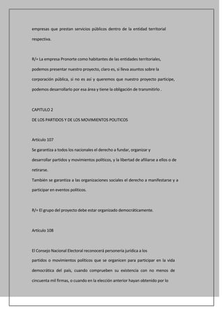 empresas que prestan servicios públicos dentro de la entidad territorial

respectiva.



R/= La empresa Pronorte como habitantes de las entidades territoriales,

podemos presentar nuestro proyecto, claro es, si lleva asuntos sobre la

corporación pública, si no es así y queremos que nuestro proyecto participe,

podemos desarrollarlo por esa área y tiene la obligación de transmitirlo .



CAPITULO 2

DE LOS PARTIDOS Y DE LOS MOVIMIENTOS POLITICOS



Artículo 107

Se garantiza a todos los nacionales el derecho a fundar, organizar y

desarrollar partidos y movimientos políticos, y la libertad de afiliarse a ellos o de

retirarse.

También se garantiza a las organizaciones sociales el derecho a manifestarse y a

participar en eventos políticos.



R/= El grupo del proyecto debe estar organizado democráticamente.



Artículo 108



El Consejo Nacional Electoral reconocerá personería jurídica a los

partidos o movimientos políticos que se organicen para participar en la vida

democrática del país, cuando comprueben su existencia con no menos de

cincuenta mil firmas, o cuando en la elección anterior hayan obtenido por lo
 