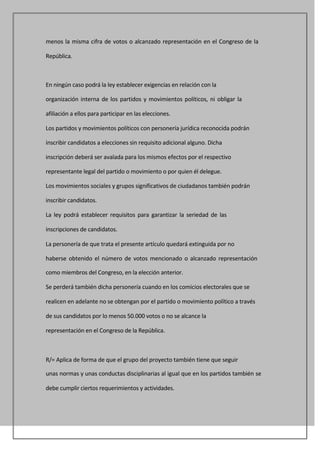 menos la misma cifra de votos o alcanzado representación en el Congreso de la

República.



En ningún caso podrá la ley establecer exigencias en relación con la

organización interna de los partidos y movimientos políticos, ni obligar la

afiliación a ellos para participar en las elecciones.

Los partidos y movimientos políticos con personería jurídica reconocida podrán

inscribir candidatos a elecciones sin requisito adicional alguno. Dicha

inscripción deberá ser avalada para los mismos efectos por el respectivo

representante legal del partido o movimiento o por quien él delegue.

Los movimientos sociales y grupos significativos de ciudadanos también podrán

inscribir candidatos.

La ley podrá establecer requisitos para garantizar la seriedad de las

inscripciones de candidatos.

La personería de que trata el presente artículo quedará extinguida por no

haberse obtenido el número de votos mencionado o alcanzado representación

como miembros del Congreso, en la elección anterior.

Se perderá también dicha personería cuando en los comicios electorales que se

realicen en adelante no se obtengan por el partido o movimiento político a través

de sus candidatos por lo menos 50.000 votos o no se alcance la

representación en el Congreso de la República.



R/= Aplica de forma de que el grupo del proyecto también tiene que seguir

unas normas y unas conductas disciplinarias al igual que en los partidos también se

debe cumplir ciertos requerimientos y actividades.
 