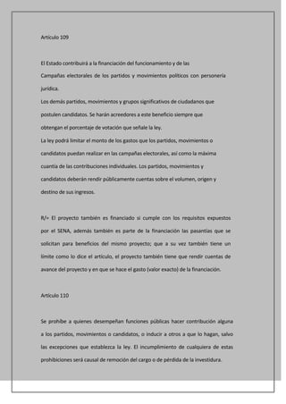 Artículo 109



El Estado contribuirá a la financiación del funcionamiento y de las

Campañas electorales de los partidos y movimientos políticos con personería

jurídica.

Los demás partidos, movimientos y grupos significativos de ciudadanos que

postulen candidatos. Se harán acreedores a este beneficio siempre que

obtengan el porcentaje de votación que señale la ley.

La ley podrá limitar el monto de los gastos que los partidos, movimientos o

candidatos puedan realizar en las campañas electorales, así como la máxima

cuantía de las contribuciones individuales. Los partidos, movimientos y

candidatos deberán rendir públicamente cuentas sobre el volumen, origen y

destino de sus ingresos.



R/= El proyecto también es financiado si cumple con los requisitos expuestos

por el SENA, además también es parte de la financiación las pasantías que se

solicitan para beneficios del mismo proyecto; que a su vez también tiene un

límite como lo dice el artículo, el proyecto también tiene que rendir cuentas de

avance del proyecto y en que se hace el gasto (valor exacto) de la financiación.



Artículo 110



Se prohíbe a quienes desempeñan funciones públicas hacer contribución alguna

a los partidos, movimientos o candidatos, o inducir a otros a que lo hagan, salvo

las excepciones que establezca la ley. El incumplimiento de cualquiera de estas

prohibiciones será causal de remoción del cargo o de pérdida de la investidura.
 