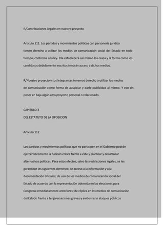 R/Contribuciones ilegales en nuestro proyecto



Artículo 111. Los partidos y movimientos políticos con personería jurídica

tienen derecho a utilizar los medios de comunicación social del Estado en todo

tiempo, conforme a la ley. Ella establecerá así mismo los casos y la forma como los

candidatos debidamente inscritos tendrán acceso a dichos medios.



R/Nuestro proyecto y sus integrantes tenemos derecho a utilizar los medios

de comunicación como forma de auspiciar y darle publicidad al mismo. Y eso sin

poner en baja algún otro proyecto personal o relacionado.



CAPITULO 3

DEL ESTATUTO DE LA OPOSICION



Artículo 112



Los partidos y movimientos políticos que no participen en el Gobierno podrán

ejercer libremente la función crítica frente a éste y plantear y desarrollar

alternativas políticas. Para estos efectos, salvo las restricciones legales, se les

garantizan los siguientes derechos: de acceso a la información y a la

documentación oficiales; de uso de los medios de comunicación social del

Estado de acuerdo con la representación obtenida en las elecciones para

Congreso inmediatamente anteriores; de réplica en los medios de comunicación

del Estado frente a tergiversaciones graves y evidentes o ataques públicos
 