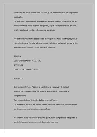 proferidos por altos funcionarios oficiales, y de participación en los organismos

electorales.

Los partidos y movimientos minoritarios tendrán derecho a participar en las

mesas directivas de los cuerpos colegiados, según su representación en ellos.

Una ley estatutaria regulará íntegramente la materia.



R/= Debemos respetar la oposición de la otra persona hacia nuestro proyecto, sí

que se le niegue el derecho a la información del mismo y a la participación activa

de nuestras actividades o uso del aplicativo (software).



TITULO V

DE LA ORGANIZACION DEL ESTADO

CAPITULO 1

DE LA ESTRUCTURA DEL ESTADO



Artículo 113



Son Ramas del Poder Público, la legislativa, la ejecutiva y la judicial.

Además de los órganos que las integran existen otros, autónomos e

independientes,

Para el cumplimiento de las demás funciones del Estado.

Los diferentes órganos del Estado tienen funciones separadas pero colaboran

armónicamente para la realización de sus fines.



R/ Tenemos claro en nuestro proyecto que función cumple cada integrante, a

partir del líder que funciones puede desarrollar cada uno.
 