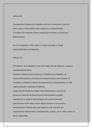 Artículo 114



Corresponde al Congreso de la República reformar la Constitución, hacer las

leyes y ejercer control político sobre el gobierno y la administración.

El Congreso de la República estará integrado por el Senado y la Cámara de

Representantes.



R/= Le corresponde al líder ejercer el control del grupo y otorgar

responsabilidades a sus integrantes.



Artículo 115



El Presidente de la República es Jefe del Estado, Jefe del Gobierno y suprema

autoridad administrativa.

El Gobierno Nacional está formado por el Presidente de la República, los

ministros del despacho y los directores de departamentos administrativos. El

Presidente y el Ministro o Director de Departamento correspondientes, en cada

negocio particular, constituyen el Gobierno.

Ningún acto del Presidente, excepto el de nombramiento y remoción de

Ministros y Directores de Departamentos Administrativos y aquellos

expedidos en su calidad de Jefe del Estado y de suprema autoridad

administrativa, tendrá valor ni fuerza alguna mientras no sea suscrito y

comunicado por el Ministro del ramo respectivo o por el Director del

Departamento Administrativo correspondiente, quienes, por el mismo hecho se

hacen responsables.
 