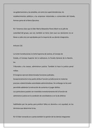 Las gobernaciones y las alcaldías, así como las superintendencias, los

establecimientos públicos y las empresas industriales o comerciales del Estado,

forman parte de la Rama Ejecutiva.



R/= Tenemos claro que la líder María Alexandra Flores Marín es la jefe de

autoridad del grupo, aun así, también se tiene claro que sus decisiones no se

llevan a cabo sino son aprobadas por la mayoría de sus demás integrantes.



Artículo 116



La Corte Constitucional, la Corte Suprema de Justicia, el Consejo de

Estado, el Consejo Superior de la Judicatura, la Fiscalía General de la Nación,

los

Tribunales y los Jueces, administran justicia. También lo hace la justicia penal

militar.

El Congreso ejercerá determinadas funciones judiciales.

Excepcionalmente la ley podrá atribuir función jurisdiccional en materias

precisas a determinadas autoridades administrativas. Sin embargo no les será

permitido adelantar la instrucción de sumarios ni juzgar delitos.

Los particulares pueden ser investidos transitoriamente de la función de

administrar justicia en la condición de conciliadores o en la de árbitros



habilitados por las partes para proferir fallos en derecho o en equidad, en los

términos que determine la ley.



R/= El líder tomando en cuenta también la opinión de los demás integrantes
 