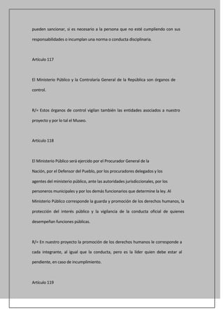 pueden sancionar, si es necesario a la persona que no esté cumpliendo con sus

responsabilidades o incumplan una norma o conducta disciplinaria.



Artículo 117



El Ministerio Público y la Controlaría General de la República son órganos de

control.



R/= Estos órganos de control vigilan también las entidades asociados a nuestro

proyecto y por lo tal el Museo.



Artículo 118



El Ministerio Público será ejercido por el Procurador General de la

Nación, por el Defensor del Pueblo, por los procuradores delegados y los

agentes del ministerio público, ante las autoridades jurisdiccionales, por los

personeros municipales y por los demás funcionarios que determine la ley. Al

Ministerio Público corresponde la guarda y promoción de los derechos humanos, la

protección del interés público y la vigilancia de la conducta oficial de quienes

desempeñan funciones públicas.



R/= En nuestro proyecto la promoción de los derechos humanos le corresponde a

cada integrante, al igual que la conducta, pero es la líder quien debe estar al

pendiente, en caso de incumplimiento.



Artículo 119
 
