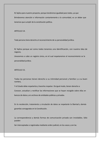R/ Aplica para nuestro proyecto, porque tendremos igualdad para todos, ya que

Brindaremos atención e información contantemente a la comunidad, es un deber que

tenemos que cumplir de la constitución política.



ARTICULO 14.



Toda persona tiene derecho al reconocimiento de su personalidad jurídica.



R/ Aplica porque así como todos tenemos una identificación, con nuestra idea de
negocio,

Llevaremos a cabo un registro único, en el cual respetaremos el reconocimiento se la

personalidad jurídica.



ARTICULO 15.



Todas las personas tienen derecho a su intimidad personal y familiar y a su buen
nombre,

Y el Estado debe respetarlos y hacerlos respetar. De igual modo, tienen derecho a

Conocer, actualizar y rectificar las informaciones que se hayan recogido sobre ellas en

bancos de datos y en archivos de entidades públicas y privadas.



En la recolección, tratamiento y circulación de datos se respetarán la libertad y demás

garantías consagradas en la Constitución.



La correspondencia y demás formas de comunicación privada son inviolables. Sólo
pueden

Ser interceptadas o registradas mediante orden judicial, en los casos y con las
 