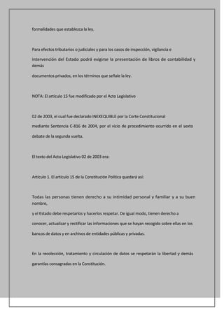 formalidades que establezca la ley.



Para efectos tributarios o judiciales y para los casos de inspección, vigilancia e

intervención del Estado podrá exigirse la presentación de libros de contabilidad y
demás

documentos privados, en los términos que señale la ley.



NOTA: El artículo 15 fue modificado por el Acto Legislativo



02 de 2003, el cual fue declarado INEXEQUIBLE por la Corte Constitucional

mediante Sentencia C-816 de 2004, por el vicio de procedimiento ocurrido en el sexto

debate de la segunda vuelta.



El texto del Acto Legislativo 02 de 2003 era:



Artículo 1. El artículo 15 de la Constitución Política quedará así:



Todas las personas tienen derecho a su intimidad personal y familiar y a su buen
nombre,

y el Estado debe respetarlos y hacerlos respetar. De igual modo, tienen derecho a

conocer, actualizar y rectificar las informaciones que se hayan recogido sobre ellas en los

bancos de datos y en archivos de entidades públicas y privadas.



En la recolección, tratamiento y circulación de datos se respetarán la libertad y demás

garantías consagradas en la Constitución.
 