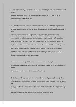 La correspondencia y demás formas de comunicación privada son inviolables. Sólo
pueden

ser interceptados o registrados mediante orden judicial, en los casos y con las

formalidades que establezca la ley.



Con el fin de prevenir la comisión de actos terroristas, una ley estatutaria reglamentará

la forma y condiciones en que las autoridades que ella señale, con fundamento en
serios

motivos, puedan interceptar o registrar la correspondencia y demás formas de

comunicación privada, sin previa orden judicial, con aviso inmediato a la Procuraduría

General de la Nación y control judicial posterior dentro de las treinta y seis (36) horas

siguientes. Al iniciar cada período de sesiones el Gobierno rendirá informe al Congreso

sobre el uso que se haya hecho de esta facultad. Los funcionarios que abusen de las

medidas a que se refiere este artículo incurrirán en falta gravísima, sin perjuicio de las

demás responsabilidades a que hubiere lugar.



Para efectos tributarios judiciales y para los casos de inspección, vigilancia e

intervención del Estado, podrá exigirse la presentación de libros de contabilidad y
demás

documentos privados, en los términos que señale la ley.



R/ Sí aplica, debido a que los derechos de intimidad personal y apropiado manejo de la

información, sea ésta también personal o pertenezca a una entidad, están protegidos
por

la ley, y por tanto influyen sobre el manejo del buen nombre de las personas que
lideran

el proyecto o empresa, a la vez que sobre estas dos últimas instancias.
 