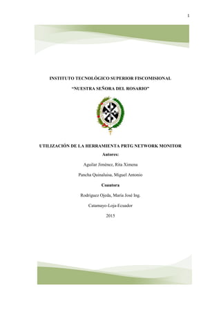 1
INSTITUTO TECNOLÓGICO SUPERIOR FISCOMISIONAL
“NUESTRA SEÑORA DEL ROSARIO”
UTILIZACIÓN DE LA HERRAMIENTA PRTG NETWORK MONITOR
Autores:
Aguilar Jiménez, Rita Ximena
Pancha Quinaluisa, Miguel Antonio
Coautora
Rodríguez Ojeda, María José Ing.
Catamayo-Loja-Ecuador
2015
 