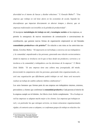diversidad  en  el  intento  de  buscar  y  diseñar  soluciones.”  Y,  Gonzalo  Muñoz 26:  “Una
empresa  que  trabaja  en  red  tiene  efecto  en  las  economías  de  escala,  bajando  las
desconfianzas  que  impactan  directamente  en  ahorrar  tiempos   y  dineros,  que  en
empresas tradicionales son invisibles en la pérdida de productividad”.
Al  incorporar  metodologías  de  trabajo  en  red  y  tecnologías  sociales  en  las empresas, se
permite  la  emergencia  de  nuevos  mecanismos  de  comunicación   o   conversaciones  de
coordinación,  que  generan  nuevas  formas  de  organización  empresarial  en  red  llamadas
comunidades  productivas  o  de  práctica27.  En  relación  a  este  tema  en  las  entrevistas  nos
decían,  Carolina  Muñoz: “El empresario en red trabaja y conversa con sus trabajadores
y  la  comunidad,  empoderando  a  las  personas,  generando   una   relación  socioeconómica
donde  la  empresa  se  involucra  con   lo  que  se  hace  desde  sus  productos  y  servicios  y  se
involucra  a  la  comunidad  y  trabajadores  con  las  decisiones  de  la  empresa”.  Y,  María
Jesús  Salido:  “Si  una  empresa  tiene  una  cultura  muy  jerarquizada,  del  miedo,
favoreciendo  la  competencia  entre  las  personas,  generando  islas  organizacionales, etc.,
será  una  organización  que  difícilmente  podrá  trabajar  en  red.  Antes  será  necesario
realizar un trabajo de cambio cultural y hábitos colaborativos”.
Los  seres  humanos  que  forman  parte  de  una  empresa  son  trabajadores  internos,   externos,
proveedores  y  clientes  que  conforman la comunidad productiva. Cada persona al interior de
la  empresa  cumple  un  rol  distinto.  Así  María  Jesús  Salido   complementa:  “En  el trabajo en
red  las  empresas  se  adaptan  mucho  mejor  a  los  clientes.  Las  empresas que trabajan  en
red  y  en  particular  las  que  entregan  servicios,  no  tienen  estructuras  organizacionales
rígidas, al contrario estas se adoptan y se conforman grupos de trabajo en relación a las

26
27

 Ver Entrevistas “Gonzalo Muñoz”
 Ver Glosario “Comunidad Práctica”

10

 