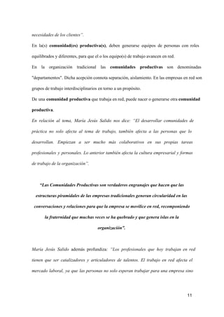 necesidades de los clientes”.
En  la(s)  comunidad(es)  productiva(s),  deben  generarse  equipos  de  personas  con  roles
equilibrados y diferentes, para que el o los equipo(s) de trabajo avancen en red.
En  la  organización  tradicional  las  comunidades  productivas  son  denominadas
"departamentos".  Dicha acepción connota separación, aislamiento. En las empresas en red son
grupos de trabajo interdisciplinarios en torno a un propósito.
De  una  comunidad  productiva que trabaja en red, puede nacer o generarse otra comunidad
productiva.
En  relación  al  tema,  María  Jesús  Salido  nos  dice:  “El   desarrollar  comunidades  de
práctica  no  solo  afecta  al  tema  de  trabajo,  también  afecta  a  las  personas  que  lo
desarrollan.  Empiezan  a  ser  mucho  más  colaborativos  en  sus  propias  tareas
profesionales  y  personales.  Lo  anterior  también  afecta  la  cultura  empresarial  y  formas
de trabajo de la organización”.

“Las Comunidades Productivas son verdaderos engranajes que hacen que las
estructuras piramidales de las empresas tradicionales generan circularidad en las
conversaciones y relaciones para que la empresa se movilice en red, recomponiendo
la fraternidad que muchas veces se ha quebrado y que genera islas en la
organización”.

María  Jesús  Salido  además  profundiza:  “Los  profesionales  que   hoy  trabajan  en  red
tienen  que  ser  catalizadores  y  articuladores  de  talentos.  El  trabajo  en  red  afecta  el
mercado  laboral,  ya  que  las  personas  no  solo  esperan  trabajar  para  una  empresa  sino

11

 