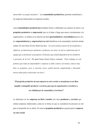 desarrollar  su  propia  iniciativa.”.  Las  comunidades  productivas,  permiten  transformar  a
las empresas tradicionales en empresas sociales.

La(s)  comunidad(es)  productiva(s)  tendrá(n)  forma  y  definirá(n)  sus  caminos  en  torno  a  un
propósito  productivo  o  empresarial,  que  es  el  alma  o  fuego  que  mueve  circularmente   a  la
organización  y  se  define  en  la  relación  de  la(s) oportunidad(es) y necesidad(e)s que la, el o
lxs  emprendedor(xs)  y  empresarix(s)  en  red  identifican en la comunidad y territorio donde
actúan.  En  esta  línea  Nicolas Badel nos dice: “La red se forma a partir de los propósitos y
objetivos,  no  funciona  por  juntarnos  a  primeras  con  otros.  la  red  va  a funcionar por el
equipo que se formó por un propósito. El alcance que tendrá dependerá de los miembros
o  personas  de  la  red”.  De  igual  forma  Daniel  Suárez   comenta:  “Para  trabajar  en  red,
primero  que  nada  un  emprendedor  o  empresa  se   debe  conocer  así  misma, conocer muy
bien  su  propósito,  pero  si  necesita  crecer,  podrá  hacerlo   compartiendo  y  buscando
nuevas ideas para evolucionar con otros”.

“El propósito productivo de una empresa en red o social, se transforma en un Bien
tangible o intangible (producto o servicio), para que la organización se involucre y
sea validada por la comunidad y el territorio”

La  diferencia  en  las  empresas  en  Red  o  sociales  con  otros  productos  y  servicios  que
ofertan  empresas  tradicionales,  están  en  la  forma  en  que   se  consideren  los  procesos  en  red
para  el  desarrollo  de  su  oferta.  En  torno al propósito productivo se genera para la empresa
en red o social:

12

 