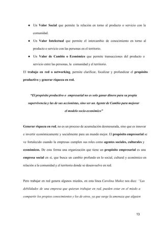 ● Un  Valor  Social  que  permite   la  relación  en  torno  al  producto  o  servicio  con  la
comunidad.
● Un  Valor  Intelectual  que  permite   el  intercambio  de  conocimiento  en  torno  al
producto o servicio con las personas en el territorio.
● Un  Valor  de  Cambio  o  Económico  que  permite  transacciones  del  producto  o
servicio entre las personas, la  comunidad y el territorio.
El  trabajo  en  red  o  networking,  permite  clarificar,  focalizar  y  profundizar  el  propósito
productivo y generar riqueza en red.

“El propósito productivo o  empresarial no es solo ganar dinero para su propia
supervivencia y las de sus accionistas, sino ser un Agente de Cambio para mejorar
el modelo socio­económico”

Generar riqueza en red, no es un proceso  de acumulación desmesurada, sino que es innovar
e  invertir  económicamente  y  socialmente  para  un  mundo mejor. El  propósito empresarial se
ve  fortalecido  cuando  la  empresas  cumplen  sus  roles  como  agentes  sociales,  culturales  y
económicos.  De  esta  forma  una  organización  que  tiene  un  propósito  empresarial   es  una
empresa  social  en  sí,  que  busca  un  cambio  profundo  en  lo  social,  cultural  y  económico  en
relación a la comunidad y el territorio donde se desenvuelve en red.

Pero  trabajar  en  red  genera  algunos  miedos,  en  esta  línea  Carolina  Muñoz  nos  dice:  “Las
debilidades  de  una  empresa  que  quieran  trabajar  en  red,  pueden  estar  en  el  miedo  a
compartir  los propios conocimientos y los de otros, ya que surge la amenaza que alguien

13

 