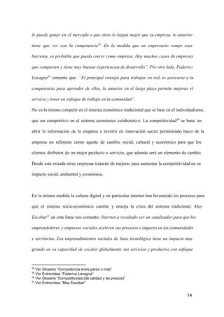 le  pueda  ganar  en  el  mercado   o   que  otros   lo  hagan  mejor  que  su  empresa.  lo  anterior
tiene  que  ver  con  la  competencia28.  En  la  medida  que  un  empresario  rompe  esas
barreras,  es  probable  que  pueda  crecer  como  empresa.  Hay  muchos  casos  de empresas
que  comparten  y  tiene  muy  buenas experiencias de desarrollo”. Por otro lado, Federico
Lavagna29  comenta  que:  “El  principal  consejo  para   trabajar  en  red,  es  acercarse  a  tu
competencia  para  aprender  de  ellos,  lo   anterior  en  el  largo  plazo  permite  mejorar  el
servicio y tener un enfoque de trabajo en la comunidad”.
No  es lo mismo competir en el sistema económico tradicional que se base en el  individualismo,
que  ser  competitivo  en  el  sistema  económico  colaborativo.  La  competitividad30  se  basa  en
abrir  la  información  de  la  empresa  e  invertir  en  innovación  social  permitiendo  hacer  de  la
empresa  un  referente  como  agente  de  cambio  social,  cultural  y  económico  para  que  los
clientes  disfruten  de  un  mejor  producto  o  servicio,  que  además  será  un  elemento  de  cambio.
Desde  esta  mirada  otras  empresas  tratarán  de  mejorar  para  aumentar  la competitividad en su
impacto social, ambiental y económico.

En  la  misma  medida  la  cultura  digital  y  en  particular  internet han favorecido los procesos para
que  el  sistema  socio­económico  cambie  y  emerja  la  crisis  del  sistema   tradicional.  May
Escobar31  en  esta  línea  nos  comento:  Internet  a  resultado  ser  un  catalizador para que los
emprendedores  y  empresas  sociales aceleren sus procesos e impacto en las comunidades
y  territorios.  Los  emprendimientos  sociales  de  base  tecnológica  tiene  un  impacto  muy
grande  en  su  capacidad  de  escalar   globalmente  sus  servicios  y  productos  con  enfoque

28

 Ver Glosario “Competencia entre pares o más”
 Ver Entrevistas “Federico Lavagna”
30
 Ver Glosario “Competitividad (de calidad y de precios)”
31
 Ver Entrevistas “May Escobar”
29

14

 