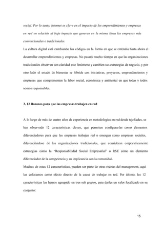 social.  Por  lo  tanto,  internet  es  clave  en   el  impacto  de  los  emprendimientos y empresas
en  red  en  relación  al  bajo  impacto  que  generan  en  la  misma  línea  las  empresas  más
convencionales o tradicionales.
La  cultura  digital  está  cambiando  los  códigos  en  la  forma  en  que  se  entendía  hasta  ahora  el
desarrollar  emprendimientos  y  empresas.  No  pasará  mucho  tiempo  en  que las organizaciones
tradicionales observen  con claridad este fenómeno y cambien sus estrategias de negocio, y por
otro  lado  el  estado  de  bienestar  se  hibride  con  iniciativas,  proyectos,  emprendimientos  y
empresas  que  complementen  la  labor  social,  económica  y  ambiental  en  que  todas  y  todos
somos responsables.

3. 12 Razones para que las empresas trabajen en red

A  lo  largo  de  más  de  cuatro  años  de experiencia en metodologías en red desde tejeRedes, se
han  observado  12  características  claves,  que  permiten  configurarlas  como  elementos
diferenciadores  para  que  las  empresas  trabajen  red   o   emergen  como  empresas  sociales,
diferenciándose  de  las  organizaciones  tradicionales,  que  consideran  corporativamente
estrategias  como  la  “Responsabilidad  Social  Empresarial”  o  RSE  como  un  elemento
diferenciador de la competencia y su implicancia con la comunidad.
Muchas  de  estas  12  características,  pueden  ser  parte  de  otras   recetas  del  management,  aquí
las  colocamos  como  efecto  directo  de  la  causa  de  trabajar  en  red.  Por  último,  las  12
características  las  hemos  agrupado  en  tres  sub  grupos,  para  darles  un  valor  focalizado  en  su
conjunto:

15

 