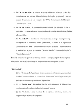 ● Las  “4  CO  en  Red”,  se  refieren  a  características  que  fortalecen  en  red  las
operaciones  de   una  empresa  (abastecimiento,  distribución  y  consumo)  y  que  se
asocian  directamente  a  los  conceptos  de  “CO”:  Comunicación,  Colaboración,
Confianza y Co­Acción.
● Las  “5  I+E  en  Red”,  se  relacionan  con  características  que  potencian  en  red  la
innovación  y  el  emprendimiento:  Involucramiento,  Diversidad,  Conocimiento,  Calidad
y Productividad.
● Las  “3A  en  Red”,  Se vinculan a las características que hacen que una empresa tenga
un  impacto  en  la  comunidad  interna  (trabajadores)  y  externa  a  la  organización
(habitantes),  potenciando  a  las  empresas  como agentes de cambio y  protagonistas en
la  sociedad  de  personas  y  territorios:  “Agentes  Sociales”,  “Agentes  Culturales”   y
“Agentes Económicos”.
Estas  12  características  pueden  ser  líneas  y  caminos  a  trabajar  por  parte  de  las  empresas
tradicionales para promover el trabajo en red y transformarse en empresas sociales.

“4 CO en Red” :
● (1)  La  “Comunicación”,  enriquece  las  conversaciones  en  la  empresa,  que  permiten
coordinar  acciones que  antes no se realizaban, promoviendo la auto organización y ser
partícipes de la identidad y cultura de la organización.
● (2)  La  “Colaboración”  desencadena  sinergias  motivacionales  y  de  liderazgo  que
permiten mejorar la productividad y relaciones en la empresa.
● (3)  La  “Confianza”  como  resultado  de  las  acciones  colectivas,  incentiva   la
cooperación y la producción compartida.

16

 