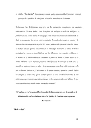 ● (4)  La  “Co­Acción”   fomenta  procesos  de  acción  en  comunidad  (interna  y  externa),
para que la capacidad de trabajo en red resulte sostenible en el tiempo.

Reforzando  las  definiciones  anteriores  de  las  entrevistas  rescatamos  los  siguientes
comentarios:  Nicolas  Badel:  “Los  beneficios  de  trabajar  en   red  son  múltiples,  el
primero  es  que  somos  parte  de  un  equipo  y   las  tareas  se   dividen  en  toda  la  red,  es
decir  se  comparten  las  tareas  y  los  resultados.  Segundo,  el  trabajo   en  equipo  y  la
innovación  abierta  permite  mejorar  las  ideas,  permitiendo   ejecutar  todas  las  ideas.
El  trabajo  en  red,  genera  un  cambio  en  el  liderazgo.  Y  tercero,  se  lidera  de  forma
participativa  y  no  es  un  tema  fácil,  ya  que  los   liderazgos  van  rotando, el  líder no es
el  mismo.  en  el  liderazgo  hay  un  consenso,  el  grupo  va  donde  el  grupo  quiere  ir.  Y,
Pedro  Medina:  “Las  mejores  prácticas  identificadas  de  trabajo  en   red  son:  1)
identificar  quien  es  bueno  en  algo y dejar que esa  persona desarrolle los  temas en lo
que  es  bueno,  otra  es  la  2)  meritocracia  de  quien  cumple  y  quien  no  cumple  (quien
no  cumple  se  aísla  sólo)  quien  cumple  piensa  y  hace  colaborativamente,  3)  ser
eficiente en las reuniones, para tener tiempo en los  temas sociales, por último, 4) que
todo sea divertido (cuando somos niños disfrutamos)”.

“El trabajo en red no es posible, si no existe la Comunicación que desencadena la
Colaboración y el sentimiento  colectivo (juicio) de Confianza para generar
Co­Acción”

“5 I+E en Red”:

17

 