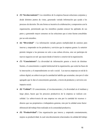 ● (5)  “Involucramiento”:  Los  miembros  de  la  empresa  buscan soluciones conjuntas y
desde  distintos  puntos  de  vistas,  generando   variada  información  que  ayuda  a  los
procesos  de decisión. De esta forma se incentiva la colaboración y compromiso con la
organización,  permitiendo  que  los  miembros  puedan  conocer  las  aptitudes  de  sus
pares  y  generando  mayor  consenso  en  las  soluciones  que  si  estas  fueran  concebidas
por un solo miembro.
● (6)  “Diversidad”  :  La  información  variada  genera  multiplicidad  de  caminos  para
innovar  y  emprender  en  los  productos  y  servicios  que  la  empresa  genera. Lo anterior
permite  integrar  a  las  personas  no  solo  a  una  cultura  diversa,  sino  ser  partícipes   de
nuevos negocios en red  que nacen desde el interior o exterior de la organización.
● (7)  “Conocimiento”:  La  diversidad  de  información  genera  a  través  de  distintas
fuentes,  el  conocimiento  o capital intelectual de la organización, que  serán las bases de
la  innovación  y  el  emprendimiento  en  red  o  social.  Las nuevas empresas en red  de la
cultura  digital, no sobreviven  por la cantidad de ladrillo que acumulan, sino por el valor
agregado  que  le  dan  al  conocimiento  generado,  a  través de productos y servicios con
impacto social.
● (8)  “Calidad”:  El  conocimiento,  el  involucramiento  y  la  diversidad  en  el  mediano  y
largo  plazo,  hacen  que  los  procesos  productivos  de  la  empresa  se  realicen  con
calidad.  La  sobrevivencia  de  una  empresa  no  esta  por  la  cantidad  de  recursos  o
dineros  que  sus  propietarios  o  trabajadores  generan,  sino  por  la  calidad  como  factor
diferencial del trabajo bien realizado en la comunidad productiva.
● (9)  “Productividad”:  Una  organización  que  innova  y  emprende  constantemente,
mejora  su  productividad,   la  cual  esta directamente relacionada a la calidad del trabajo

18

 
