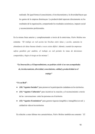 realizado. De igual forma el conocimiento, el involucramiento  y  la diversidad hacen que
los  gastos  de  la  empresa  disminuyan.  La  productividad  repercute  directamente  en  los
resultados de la organización, compartiendo los resultados económicos, impacto social
y reconocimientos profesionales.

En  la  misma  línea  anterior  y  complementando  a  través  de  la  entrevistas,  Pedro  Medina  nos
comenta:  “El  trabajo  en  red  acorta  las  brechas  entre  ideas  y  acción,  aumenta  la
abundancia  de  ideas  buenas  donde  a  veces  existe  déficit.  Además, cuando las empresas
sufren  parálisis  por  análisis,  el  trabajo  en  red  permite  la  toma  de  decisiones
compartidas y bajar el riesgo en las mismas”.

“La Innovación y el Emprendimiento, no podrían existir si no van acompañadas
de, involucramiento, diversidad, conocimiento, calidad y productividad en el
trabajo”

“3A en Red”:
● (10) “Agentes Sociales” para promover la participación ciudadana en los territorios.
● (11)  “Agentes  Culturales”  para  incentivar  la  creación  y  el  reconocimiento  a  través
de las  conversaciones  entre las personas en el territorio.
● (12)  “Agentes  Económicos”  para generar riquezas (tangibles e intangibles) en red  y
calidad de vida en los territorios

En  relación  a  estas   últimas  tres  caracteristicas,  Pedro  Medina  también nos comento: “El

19

 