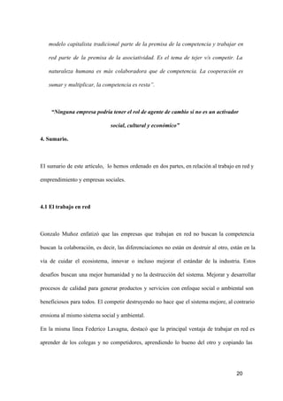 modelo  capitalista  tradicional  parte  de  la  premisa  de  la  competencia  y  trabajar  en
red  parte  de  la  premisa  de  la  asociatividad.  Es  el   tema  de  tejer  v/s  competir.  La
naturaleza  humana  es  más  colaboradora  que  de  competencia.  La  cooperación  es
sumar y multiplicar, la competencia es resta”.

“Ninguna empresa podría tener el rol de agente de cambio si no es un activador
social, cultural y económico”
4. Sumario.

El  sumario  de  este  artículo,  lo  hemos  ordenado  en  dos partes, en relación  al trabajo  en red y
emprendimiento y empresas sociales.

4.1 El trabajo en red

Gonzalo  Muñoz  enfatizó  que  las  empresas  que  trabajan  en  red  no  buscan  la  competencia
buscan  la  colaboración,  es  decir,  las  diferenciaciones   no   están  en  destruir  al  otro,  están  en  la
vía  de  cuidar  el  ecosistema,  innovar  o  incluso  mejorar  el  estándar  de  la  industria.  Estos
desafíos  buscan  una  mejor  humanidad  y  no  la  destrucción  del  sistema.  Mejorar  y  desarrollar
procesos  de  calidad  para  generar  productos  y  servicios  con  enfoque  social  o  ambiental  son
beneficiosos  para   todos.  El  competir  destruyendo  no  hace  que  el sistema mejore, al contrario
erosiona al mismo sistema social y ambiental.
En  la  misma  línea  Federico  Lavagna,  destacó  que  la  principal  ventaja  de  trabajar  en  red  es
aprender  de  los  colegas  y  no  competidores,  aprendiendo  lo  bueno  del  otro  y  copiando   las

20

 