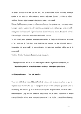 lo  mismo  escuchar  con  eros  que  sin   eros”.  La  reconstrucción  de  las  relaciones  humanas
cuando  se  han  quebrado,  solo  pueden  ser  a  través  del  eros  o  el  amor.  El  trabajo  en  red  no
funciona si no nos seducimos y operamos en el amor y fraternidad.
Nicolas  Badel  nos  comento   que el trabajo en red no convive con empresas y empresarixs que
tiene  por  objetivo  hacerse ricos. El propósito de una empresa en red tiene que ser compartido
entre  ganar   dinero  con  otros  objetivos  sociales  para  movilizar  el  mundo.  Es  decir  la  empresa
debe conseguir los recursos para impulsar los temas sociales.
En  este  último  punto  queremos también poner el acento, el trabajar en red tiene una incidencia
social,  ambiental  y  económica.  Las  empresas  que  trabajan  red  son  empresas  sociales
impulsadas  por  empresarixs  o  emprendedorxs  sociales  que  impulsan  iniciativas  en  la
comunidad.
También Osvaldo García nos deja un mensaje muy claro:

“Para promover el trabajo en red entre emprendedorxs, empresarixs y empresas, es
importante que estos agentes de cambio se atrevan a aprender aprendiendo”.

4.2. Emprendimiento y empresas sociales.

Cómo  nos  habló  José  Manuel  Pérez  (Pericles),  estamos  ante  un  cambio  de  Era,  en  que  las
empresas  más  tradicionales  que  no  incorporen  la  vena  social,  ambiental  quedarán  fuera  de
escenario  y  del  mercado,  y  no  se  habla  que  incorporen  programas  RSE  o  la  ISO  14.000
medioambiental  (hoy  muchas  empresas  tradicionales  ya  la  tienen),  hablamos  de  asumir
responsabilidades  activas  como  agentes  de  cambio  de  los territorios y comunidades donde se

22

 