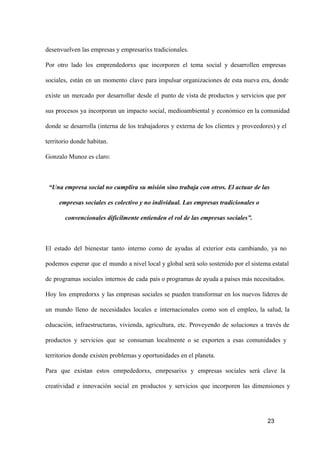 desenvuelven las empresas y empresarixs tradicionales.
Por  otro  lado  los  emprendedorxs  que  incorporen  el  tema  social  y  desarrollen  empresas
sociales,  están  en  un  momento  clave  para  impulsar  organizaciones  de  esta  nueva  era,  donde
existe  un  mercado  por  desarrollar  desde  el  punto  de  vista  de  productos  y  servicios  que  por
sus  procesos  ya  incorporan  un  impacto  social,  medioambiental  y  económico  en la comunidad
donde  se  desarrolla   (interna  de  los  trabajadores  y  externa  de  los  clientes  y  proveedores) y el
territorio donde habitan.
Gonzalo Munoz es claro:

“Una empresa social no cumplira su misión sino trabaja con otros. El actuar de las
empresas sociales es colectivo y no individual. Las empresas tradicionales o
convencionales difícilmente entienden el rol de las empresas sociales”.

El  estado  del  bienestar  tanto  interno  como  de  ayudas  al  exterior  esta  cambiando,  ya  no
podemos  esperar  que  el  mundo  a nivel local y global será solo sostenido por el sistema estatal
de  programas  sociales  internos  de  cada  país o programas de ayuda a países más necesitados.
Hoy  los  empredorxs  y  las  empresas  sociales  se  pueden  transformar  en  los  nuevos  líderes  de
un  mundo  lleno  de  necesidades  locales  e  internacionales  como  son  el  empleo,  la  salud,  la
educación,  infraestructuras,  vivienda,  agricultura,  etc.  Proveyendo  de  soluciones  a  través  de
productos  y  servicios  que  se  consuman  localmente  o  se  exporten  a  esas  comunidades  y
territorios donde existen problemas y oportunidades en el planeta.
Para  que  existan  estos  emrpededorxs,  emrpesarixs  y  empresas  sociales  será  clave  la
creatividad  e  innovación  social  en  productos  y  servicios  que  incorporen  las  dimensiones  y

23

 