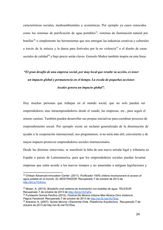 características  sociales,  medioambientales  y  económicas.  Por  ejemplo  ya  casos  conocidos
como  los  sistemas  de  purificación  de  agua  portables33,  sistemas  de  iluminación  natural  por
botellas34  o  simplemente  las  herramientas  que  nos  entregan  las industrias creativas y culturales
a  través  de  la  música  y  la  danza  para  festivales  por  la  no  violencia35  o  el  diseño  de  casas
sociales de calidad36 y bajo precio serán claves. Gonzalo Muñoz también inspira en esta línea:

“El gran desafío de una empresa social, por muy local que resulte su acción, es tener
un impacto global y permanencia en el tiempo. La escala de pequeñas acciones
locales genera un impacto global”.

Hoy  muchas  personas  que   trabajan  en  el  mundo  social,  que  no  solo  pueden  ser
emprendedorxs  sino  intraemprendedorxs  desde  el  estado,  las  empresas,  etc.,  para  seguir  el
mismo  camino.  También pueden desarrollar sus propias iniciativas para coordinar procesos de
emprendimiento  social.  Por  ejemplo  existe  un  reclamo  generalizado   de  la  disminución  de
ayudas  a  la  cooperación  internacional,  nos  preguntamos,  si no sería más útil, conveniente y de
mayor impacto promover emprendedorxs sociales internacionales.
Desde  las  distintas  entrevistas,   se  manifestó  la  falta  de  una  nueva  mirada  legal  y  tributaria  en
España  o  paises  de  Latinoamerica,  para  que  los  emprendedores  sociales  puedan  levantar
empresas  que  estén   acorde  a  los  nuevos  tiempos  y  no  amarradas  a  antiguas  legislaciones  y
33

 Chilean Advanced Innovation Center. (2011). Purificador 100% chileno revolucionará el acceso al
agua potable en el mundo. EL MOSTRADOR. Recuperado 7 de octubre de 2013 de
http://bit.ly/1fcXnny
34

 Moser, A. (2013). Brasileño creó sistema de iluminación con botellas de agua. TELESUR.
Recuperado 7 de octubre de 2013 de http://bit.ly/1fcYaFe
35
 Fundación Somos Pacifico (2012). Festival De Música Urbana Mas Música Cero Violencia.
Pagina Facebook. Recuperado 7 de octubre de 2013 de http://on.fb.me/1fcYEes
36
 Aravena, A. (2007). Quinta Monroy / Elemental Chile. Plataforma Arquitectura.  Recuperado 7 de
octubre de 2013 de http://on.fb.me/1fcYEes

24

 