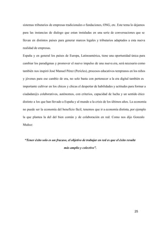 sistemas  tributarios  de empresas tradicionales o fundaciones, ONG, etc. Este tema lo dejamos
para  las  instancias  de   dialogo  que  estan  instaladas  en  una  serie  de  conversaciones  que  se
llevan  en  distintos  países  para  generar  marcos  legales  y  tributarios  adaptados  a  esta  nueva
realidad de empresas.
España  y  en  general  los  países  de  Europa,  Latinoamérica,  tiene  una  oportunidad  única  para
cambiar  los  paradigmas  y  promover  el  nuevo  impulso  de  una  nueva era, será necesario como
también  nos inspiró José Manuel Pérez (Pericles), procesos educativos tempranos en los niños
y  jóvenes  para  ese  cambio  de  era,  no  solo  basta  con  pertenecer  a  la  era  digital  también  es
importante  cultivar  en  los  chicos  y chicas el despertar de habilidades y actitudes para formar a
ciudadan@s  colaborativos,  autónomos,  con  criterios,  capacidad  de  lucha  y  un  sentido  ético
distinto  a  los  que han llevado a España y al mundo a la crisis de los últimos años. La economía
no  puede  ser  la  economía  del  beneficio  fácil,  tenemos  que   ir a economía distinta, por ejemplo
la  que  plantea  la  del  del  bien  común  y  de  colaboración  en  red.  Como  nos  dijo  Gonzalo
Muñoz:

“Tener éxito solo es un fracaso, el objetivo de trabajar en red es que el éxito resulte
más amplio y colectivo”.

25

 