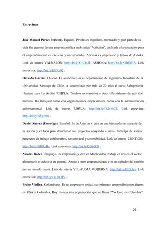 Entrevistas

José  Manuel  Pérez (Pericles). Español. Pericles es ingeniero, entrenador y gran parte de su
vida  fue  gerente  de una empresa pública en Asturias “Valnalon”, dedicada a la educación para
el  emprendimiento  en   escuelas  y  universidades.  Además  es  empresario  y  fellow   de  Ashoka.
Link  de  interes  VALNALON:  http://bit.ly/GBQxJF,  ASHOKA:  http://bit.ly/GBQrBA.  Link
entrevista: http://bit.ly/GBRn92 .
Osvaldo  García.  Chileno.  Es  académico  en  el  departamento  de  Ingeniería  Industrial  de  la
Universidad  Santiago  de  Chile.  A   desarrollado  por  más  de  20  años  el  curso  Reingenieria
Humana  para  La  Acción  RIHPLA.  También  es  consultor  y  desarrolla  sistemas  de  actividad
humana.  Ha  trabajado  tanto  con  organizaciones  empresariales  como  con  la  administración
gubernamental.  Link  de  interes  RIHPLA:  http://bit.ly/182vMCE.  Link  entrevista:
http://bit.ly/GFgFnw .
Daniel  Suárez  (Coontigo).  Español.  Es  de  Asturias  y  esta  en  una  búsqueda  permanente  de
la  acción  y  el  foco  para  desarrollar  sus  proyectos  apoyando  a  otros.  Participa  de  varios
proyectos  de  trabajo  colaborativo,  turismo rural y sostenibilidad. Link de interes  CONTIGO:
http://bit.ly/GBRyBx. Link entrevista: http://bit.ly/GBSdCR .
Nicolas  Badel.  Uruguayo.  es  empresario  y  vive  en  Montevideo,  trabaja  en  red  en  el  sector
alimentario  e  industria  en  general.  Apoya  a  otros  emprendedores  y  es  un agitador del cambio
por  un  mundo  mejor.  Link  de  interes  VILLALIMA  MODERNA:  http://bit.ly/GBS3ve.   Link
entrevista: http://bit.ly/1a1BEHV .
Pedro  Medina.  Colombiano.  Es  un  empresario   social,  sus  primeras  emprendimientos  fueron
en  USA  y  Colombia,  Hoy  maneja  una  organización  que  se  llama  “Yo  Creo  en  Colombia”.

26

 