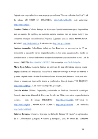 Además  esta  emprendiendo  en  una  proyecto que se llama “Yo creo en Latino América”. Link
de  interes  YO  CREO  EN  COLOMBIA:  http://bit.ly/1a1Bm3Y.  Link  entrevista:
http://bit.ly/1che3t1 .
Carolina  Muñoz.  Chilena.  Trabaja  en  Aconcagua  Summit  conectando  pares  improbables
que  son  agentes  de  cambios,  que  permitan  generar  sinergias  para  un  mundo   mejor  y  más
sostenible.  Trabajan  con  empresarios  pequeños  y  grandes.  Link  de  interes  ACONCAGUA
SUMMIT: http://bit.ly/1chdlvM. Link entrevista: http://bit.ly/1a1D1X6 .
Santiago  Jaramillo.  Colombiano.  trabaja  en  San  Francisco  en  una  empresa  de  IT,  es
economista  y  desarrollo  varios  emprendimientos  en  los  temas  educacionales.  Desde  sus
experiencias  en la universidad empezó a desarrollar  empresas que funcionaban en red. Link de
interes LINKEDIN: http://linkd.in/1a1CGDY. Link entrevista: http://bit.ly/1chgoEr .
María  Jesús  Salido.  Española.  Trabajo  en  empresas  del  área  informática.  Creo  su  propia
empresa  llamada  The  Project  que  se  dedican  a  impulsar  el  trabajo  en  red  en  las  empresa  o
grandes  corporaciones  a  través  de  comunidades  de  práctica  para  promover  estructuras  más
planas  y  procesos  de  innovación  abierta  y  colaborativa.  Link  de  interes  THE  PROJECT:
http://bit.ly/1a1Dngy .  Link entrevista: http://bit.ly/1chiyUl.
Gonzalo  Muñoz.  Chileno.  Empresario  y  cofundador  de  Triciclos,  Sistema  B,  Aconcagua
Summit,  Asociación  Gremial  de  Empresas  Sociales  de  Chile,  entre  otros  emprendimientos
sociales. 

Link  de  interes  TRICICLOS: 

http://bit.ly/1chgD2h,  SISTEMA  B:

http://bit.ly/1chgP1l  ,  ACONCAGUA  SUMMIT:  http://bit.ly/1chdlvM  .  Link  entrevista:
http://bit.ly/1chhWhE.
Federico  Lavagna.  Uruguayo.  tiene  una  red  de  hostel  llamada  “el  viajero”  en  varios  países
de  la  Latinoamérica  (Uruguay,  Colombia  y  Paraguay).  Link  de  interes  EL  VIAJERO:

27

 