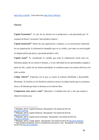 http://bit.ly/1chi94l.  Link entrevista: http://bit.ly/1bQ5xyi

Glosario

Capital  Económico37.  Es  uno  de  los  factores  de  la  producción  y  está  presentado  por  "el
conjunto de bienes" necesarios "para producir riqueza."
Capital  Intelectual38.  Dentro  de  una  organización  o  empresa,  es  el  conocimiento  intelectual
de  esa  organización,  la  información  intangible  (que  no  es  visible, y por tanto, no está  recogida
en ninguna parte) que posee y que puede producir valor.
Capital  social39.  Es  considerado  la  variable  que  mide  la  colaboración  social  entre  los
diferentes  grupos  de  un  colectivo  humano,  y  el  uso  individual  de  las  oportunidades surgidas a
partir  de  ello,  a  partir  de  tres fuentes principales: la confianza mutua, las normas efectivas y las
redes sociales.
Codigo  Abierto40.  Expresión  con  la  que  se  conoce  al  software  distribuido  y  desarrollado
libremente.  Se  focaliza  en  los  beneficios  prácticos (acceso al código fuente) que en cuestiones
éticas o de libertad que tanto se destacan en el software libre.
Competencia  entre  pares  o  más41.  Oposición  o  rivalidad  entre  dos  o  más  que  aspiran  a
obtener la misma cosa.

37

 Wikipedia. (2013). Capital Económico. Recuperado 7 de octubre de 2013 de
http://bit.ly/1bPTAst
38
 Wikipedia. (2013). Capital Intelectual.  Recuperado 7 de octubre de 2013 de
http://bit.ly/1bPTaT7
39
 Wikipedia. (2013). Capital social (sociología).  Recuperado 7 de octubre de 2013 de
http://bit.ly/1bPRFEc
40
 Wikipedia. (2013). Codigo Abierto.  Recuperado 7 de octubre de 2013 de http://bit.ly/182G5qu
41
 Real Academia Española. (2013). Competencia entre pares o más.  Recuperado 7 de octubre
de 2013 de http://bit.ly/1bQn09U

28

 