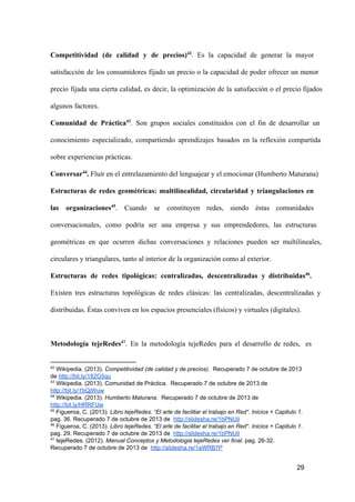 Competitividad  (de  calidad  y  de  precios)42.  Es  la  capacidad  de  generar  la  mayor
satisfacción  de  los  consumidores  fijado  un  precio  o  la  capacidad  de  poder   ofrecer  un  menor
precio  fijada  una   cierta  calidad,  es  decir,  la  optimización  de  la  satisfacción  o  el  precio fijados
algunos factores.
Comunidad  de  Práctica43.  Son  grupos  sociales  constituidos  con  el  fin  de  desarrollar  un
conocimiento  especializado,  compartiendo  aprendizajes  basados  en  la  reflexión  compartida
sobre experiencias prácticas.
Conversar44. Fluir en el entrelazamiento del lenguajear y el emocionar (Humberto Maturana)
Estructuras  de  redes  geométricas:  multilinealidad,  circularidad  y  triangulaciones  en
las  organizaciones45.  Cuando  se  constituyen  redes,  siendo  éstas  comunidades
conversacionales,  como  podría  ser  una  empresa  y  sus  emprendedores,  las  estructuras
geométricas  en  que   ocurren  dichas  conversaciones  y  relaciones  pueden  ser  multilineales,
circulares y triangulares, tanto al interior de la organización como al exterior.
Estructuras  de  redes  tipológicas:  centralizadas,  descentralizadas  y  distribuidas46.
Existen  tres  estructuras  topológicas  de  redes  clásicas:  las  centralizadas,  descentralizadas  y
distribuidas. Éstas conviven en los espacios presenciales (físicos) y virtuales (digitales).

Metodología  tejeRedes47.  En  la  metodología  tejeRedes  para  el  desarrollo  de  redes,  es

42

 Wikipedia. (2013). Competitividad (de calidad y de precios).  Recuperado 7 de octubre de 2013
de http://bit.ly/182G5qu
43
 Wikipedia. (2013). Comunidad de Práctica.  Recuperado 7 de octubre de 2013 de
http://bit.ly/1bQjWuw
44
 Wikipedia. (2013). Humberto Maturana.  Recuperado 7 de octubre de 2013 de
http://bit.ly/HRRFUw
45
 Figueroa, C. (2013). Libro tejeRedes. “El arte de facilitar el trabajo en Red“. Inicios + Capitulo 1.
pag. 36. Recuperado 7 de octubre de 2013 de  http://slidesha.re/1bPNUil
46
 Figueroa, C. (2013). Libro tejeRedes. “El arte de facilitar el trabajo en Red“. Inicios + Capitulo 1.
pag. 29. Recuperado 7 de octubre de 2013 de  http://slidesha.re/1bPNUil
47
 tejeRedes. (2012). Manual Conceptos y Metodologia tejeRedes ver final. pag. 26­32.
Recuperado 7 de octubre de 2013 de  http://slidesha.re/1aWRB7P

29

 