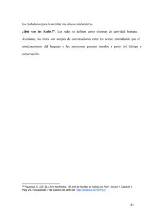 los ciudadanos para desarrollar iniciativas colaborativas.
¿Qué  son  las  Redes?54.  Las  redes  se  definen  como  sistemas  de  actividad  humana.
Asimismo,  las  redes  son  acoples  de  conversaciones  entre  los  actore,  entendiendo  que  el
entrelazamiento  del  lenguaje  y  las  emociones  generan  mundos  a   partir  del  diálogo  y
conversación.

54

 Figueroa, C. (2013). Libro tejeRedes. “El arte de facilitar el trabajo en Red“. Inicios + Capitulo 1.
Pag. 26. Recuperado 7 de octubre de 2013 de  http://slidesha.re/1bPNUil

31

 