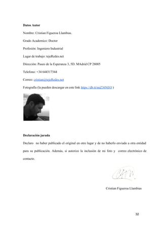 Datos Autor
Nombre: Cristian Figueroa Llambias.
Grado Academico: Doctor
Profesión: Ingeniero Industrial
Lugar de trabajo: tejeRedes.net
Dirección: Paseo de la Esperanza 3, 5D. MAdrid CP 28005
Telefono: +34 644317344
Correo: cristian@tejeRedes.net
Fotografía (la pueden descargar en este link https://db.tt/nnZ36NEO )

Declaración jurada
Declaro  no  haber  publicado  el  original  en  otro  lugar  y  de  no  haberlo  enviado  a  otra  entidad
para  su  publicación.  Además,  si   autorizo  la  inclusión  de  mi  foto  y  correo  electrónico  de
contacto.

Cristian Figueroa Llambias

32

 
