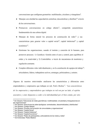 conversaciones que configuran geometrías: multilineales, circulares y triangulares9.
● Manejan  con claridad las capacidad de centralizar, descentralizar y distribuir10 a través
de las conversaciones.
● Promueven  conversaciones  en  código  abierto11,  compartido  características
fundamentales de una cultura digital.
● Manejan  de  forma  natural  los  procesos  de  construcción  de  redes12  y  sus
características  para  generar  valor  o  capital  social13,  capital  intelectual14  y  capital
económico15.
● Gestionan  las  organizaciones,  usando  el  instinto  y  conexión  de  lo  humano,  para
promover  procesos:  1)  Caordicos:  Gestión  entre  el  caos  y  control,  para  equilibrar  el
orden  y  la  creatividad  y  2)  Controlables:  a  través  de  mecanismos  de  monitoreo  y
regulación constante.
● Cumplen  diferentes  roles  individualmente  y  en  la  constitución  de equipos de trabajo16:
articuladores, líderes, trabajadores activos, estrategas, polinizadores, y astutos.

Algunos  de  nuestros  entrevistados  analizaron  las  características  y  diferencias  entre
emprendedorxs  y  empresarixs  que  trabajan  en  red.  Pedro  Medina17:  “Las  características
de  lxs  empresarixs  y  emprendedorxs  que  trabajan  en  red  son  por  un  lado,  el  espíritu
asociativo  y  estar  dispuestos  a  ceder  a  la   individualidad  por  el  bien  común,  por  otro
9

 Ver Glosario “Estructuras de redes geométricas: multilinealidad, circularidad y triangulaciones en
las organizaciones”
10
 Ver Glosario “Estructuras de redes tipológicas: centralizadas, descentralizadas y distribuidas”
11
 Ver Glosario “Codigo Abierto”
12
 Ver Glosario “Proceso de formación de comunidades y organizaciones”
13
 Ver Glosario “Capital Social”
14
 Ver Glosario “Capital Intelectual”
15
 Ver Glosario “Capital Económico”
16
 Ver Glosario “Roles de participantes y articuladores de los nodos y redes”
17
 Ver Entrevistas “Pedro Medina”

5

 