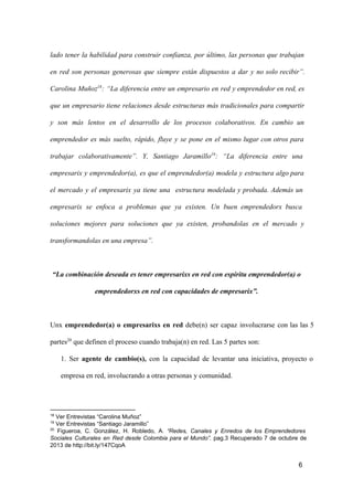 lado  tener  la  habilidad  para  construir  confianza,  por  último,  las  personas  que  trabajan
en  red  son  personas  generosas  que  siempre  están  dispuestos  a  dar  y  no  solo  recibir”.
Carolina  Muñoz18:  “La  diferencia  entre  un  empresario  en  red  y emprendedor en red, es
que  un  empresario  tiene  relaciones  desde  estructuras  más  tradicionales  para  compartir
y  son  más  lentos  en  el  desarrollo  de  los  procesos  colaborativos.  En  cambio  un
emprendedor  es  más  suelto,  rápido,  fluye  y   se  pone  en  el  mismo  lugar  con  otros  para
trabajar  colaborativamente”.  Y,  Santiago  Jaramillo19:  “La  diferencia  entre  una
empresarix  y  emprendedor(a),  es  que  el  emprendedor(a)  modela  y  estructura  algo para
el  mercado  y  el  empresarix  ya  tiene  una  estructura  modelada  y  probada.  Además  un
empresarix  se  enfoca  a  problemas   que  ya  existen.  Un  buen  emprendedorx  busca
soluciones  mejores  para  soluciones  que  ya  existen,  probandolas   en  el  mercado  y
transformandolas en una empresa”.

“La combinación deseada es tener empresarixs en red con espíritu emprendedor(a) o
emprendedorxs en red con capacidades de empresarix”.

Unx  emprendedor(a)  o  empresarixs  en  red  debe(n)  ser  capaz  involucrarse  con  las  las  5
partes20 que definen el proceso cuando trabaja(n) en red. Las 5 partes son:
1.  Ser  agente  de  cambio(s),  con   la  capacidad  de  levantar  una  iniciativa,  proyecto  o
empresa en red, involucrando a otras personas y comunidad.

18

 Ver Entrevistas “Carolina Muñoz”
 Ver Entrevistas “Santiago Jaramillo”
20
  Figueroa,  C.  González,   H.  Robledo,  A.  “Redes,  Canales  y  Enredos  de  los  Emprendedores
Sociales  Culturales  en  Red  desde  Colombia  para  el  Mundo”.  pag.3  Recuperado  7  de  octubre  de
2013 de http://bit.ly/147CqoA
19

6

 