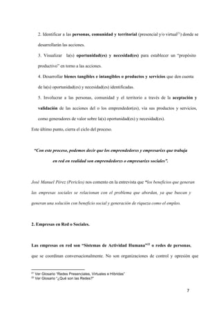 2.  Identificar  a  las   personas,  comunidad  y  territorial  (presencial y/o virtual21) donde se
desarrollarán las acciones.
3.  Visualizar  la(s)  oportunidad(es)  y  necesidad(es)  para  establecer  un  “propósito
productivo” en torno a las acciones.
4.  Desarrollar  bienes  tangibles  e  intangibles  o  productos  y  servicios  que  den cuenta
de la(s) oportunidad(es) y necesidad(es) identificadas.
5.  Involucrar  a  las   personas,  comunidad  y  el  territorio  a  través  de  la  aceptación  y
validación  de  las  acciones  del  o  los  emprendedor(es),  vía  sus  productos  y  servicios,
como generadores de valor sobre la(s) oportunidad(es) y necesidad(es).
Este último punto, cierra el ciclo del proceso.

“Con este proceso, podemos decir que los emprendedorxs y empresarixs que trabaja
en red en realidad son emprendedorxs o empresarixs sociales”.

José  Manuel  Pérez (Pericles) nos comento en la entrevista que “los beneficios que generan
las  empresas  sociales  se  relacionan  con  el  problema  que  abordan,  ya  que  buscan  y
generan una solución con beneficio social y generación de riqueza como el empleo.

2. Empresas en Red o Sociales.

Las  empresas  en  red  son  “Sistemas  de  Actividad  Humana”22  o  redes  de  personas,
que  se  coordinan  conversacionalmente.  No  son  organizaciones  de  control  y  opresión  que

21
22

 Ver Glosario “Redes Presenciales, Virtuales e Híbridas”
 Ver Glosario “¿Qué son las Redes?”

7

 