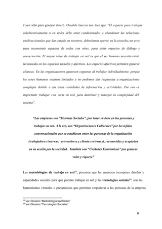viven  sólo  para  generar  dinero.  Osvaldo  García  nos  dice  que  “El  espacio  para  trabajar
colaborativamente  o  en  redes  debe  estar  condicionados  a  abandonar  las  relaciones
unidireccionales  que  han  estado   en  nosotrxs,  deberíamos   operar  en la escucha con eros
para  reconstruir  espacios  de  redes  con  otrxs,  para  abrir  espacios  de   diálogo  y
conversación.  El  mayor  valor  de  trabajar  en  red  es  que  el  ser  humano  necesita  estar
reconocido  en  los  espacios  sociales  y  afectivos. Los  espacios afectivos permiten generar
alianzas.  En  las  organizaciones  aparecen  cegueras  al  trabajar  individualmente,  porque
los  seres  humanos  estamos  limitados  y  no  podemos  dar  respuestas  a  organizaciones
complejas  debido  a  las  altas  cantidades  de  información  y  actividades.  Por  eso  es
importante  trabajar  con  otrxs  en  red,  para  distribuir  y  manejar  la  complejidad  del
sistema”.

“Las empresas son “Sistemas Sociales”, por tener su base en las personas y
trabajar en red. A la vez, son “Organizaciones Culturales” por los tejidos
conversacionales que se establecen entre las personas de la organización
(trabajadorxs internxs,  proveedorxs y clientxs externxs), reconocidas y aceptadas
en su acción por la sociedad.  También son “Unidades Económicas” por generar
valor y riqueza”

Las  metodologías  de  trabajo  en  red23,  permiten   que  las  empresas  incorporen  diseños  y
capacidades  sociales  para  que  puedan  trabajar  en  red  y  las  tecnologías  sociales24,  son  las
herramientas  virtuales  o  presenciales  que  permiten  empoderar  a  las  personas  de  la  empresa

23
24

 Ver Glosario “Metodología tejeRedes”
 Ver Glosario “Tecnologías Sociales”

8

 