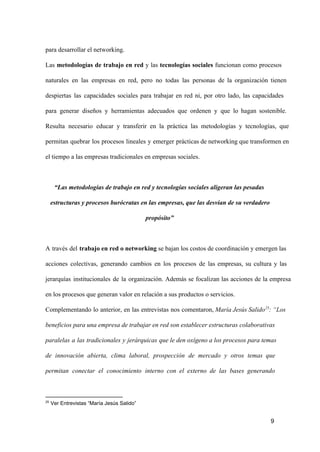 para desarrollar el networking.
Las  metodologías  de  trabajo  en  red  y  las  tecnologías  sociales   funcionan  como  procesos
naturales  en  las  empresas  en  red,  pero  no  todas  las  personas  de  la  organización  tienen
despiertas  las  capacidades  sociales  para  trabajar  en  red  ni,  por  otro  lado,  las  capacidades
para  generar  diseños  y  herramientas  adecuados  que  ordenen  y  que  lo  hagan  sostenible.
Resulta  necesario  educar  y  transferir  en  la  práctica  las  metodologías  y  tecnologías,  que
permitan  quebrar  los  procesos  lineales  y  emerger  prácticas  de networking  que transformen en
el tiempo a las empresas tradicionales en empresas sociales.

“Las metodologías de trabajo en red y tecnologías sociales aligeran las pesadas
estructuras y procesos burócratas en las empresas, que las desvían de su verdadero
propósito”

A  través  del  trabajo en red o networking se bajan los costos de coordinación y emergen las
acciones  colectivas,  generando  cambios  en  los  procesos  de  las  empresas,  su  cultura  y  las
jerarquías  institucionales   de  la  organización.  Además  se  focalizan  las  acciones  de  la  empresa
en los procesos que generan valor en relación a sus productos o servicios.
Complementando  lo  anterior,  en  las  entrevistas  nos  comentaron, María Jesús Salido25: “Los
beneficios para una empresa de trabajar en red son establecer estructuras colaborativas
paralelas  a  las  tradicionales  y  jerárquicas  que le den oxígeno a los  procesos para temas
de  innovación  abierta,  clima  laboral,  prospección  de  mercado  y  otros  temas  que
permitan  conectar  el  conocimiento  interno  con  el  externo  de  las  bases  generando

25

 Ver Entrevistas “María Jesús Salido”

9

 