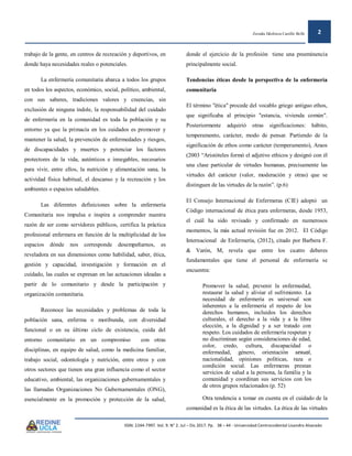 Zoraida Ildefonza Castillo Bollé 2
ISSN: 2244-7997. Vol. 9. N° 2. Jul – Dic 2017. Pp. 38 – 44 - Universidad Centroccidental Lisandro Alvarado
trabajo de la gente, en centros de recreación y deportivos, en
donde haya necesidades reales o potenciales.
La enfermería comunitaria abarca a todos los grupos
en todos los aspectos, económico, social, político, ambiental,
con sus saberes, tradiciones valores y creencias, sin
exclusión de ninguna índole, la responsabilidad del cuidado
de enfermería en la comunidad es toda la población y su
entorno ya que la primacía en los cuidados es promover y
mantener la salud, la prevención de enfermedades y riesgos,
de discapacidades y muertes y potenciar los factores
protectores de la vida, auténticos e innegables, necesarios
para vivir, entre ellos, la nutrición y alimentación sana, la
actividad física habitual, el descanso y la recreación y los
ambientes o espacios saludables.
Las diferentes definiciones sobre la enfermería
Comunitaria nos impulsa e inspira a comprender nuestra
razón de ser como servidores públicos, certifica la práctica
profesional enfermera en función de la multiplicidad de los
espacios dónde nos corresponde desempeñarnos, es
reveladora en sus dimensiones como habilidad, saber, ética,
gestión y capacidad, investigación y formación en el
cuidado, las cuales se expresan en las actuaciones ideadas a
partir de lo comunitario y desde la participación y
organización comunitaria.
Reconoce las necesidades y problemas de toda la
población sana, enferma o moribunda, con diversidad
funcional o en su último ciclo de existencia, cuida del
entorno comunitario en un compromiso con otras
disciplinas, en equipo de salud, como la medicina familiar,
trabajo social, odontología y nutrición, entre otros y con
otros sectores que tienen una gran influencia como el sector
educativo, ambiental, las organizaciones gubernamentales y
las llamadas Organizaciones No Gubernamentales (ONG),
esencialmente en la promoción y protección de la salud,
donde el ejercicio de la profesión tiene una preeminencia
principalmente social.
Tendencias éticas desde la perspectiva de la enfermería
comunitaria
El término "ética" procede del vocablo griego antiguo ethos,
que significaba al principio "estancia, vivienda común".
Posteriormente adquirió otras significaciones: hábito,
temperamento, carácter, modo de pensar. Partiendo de la
significación de ethos como carácter (temperamento), Araos
(2003 “Aristóteles formó el adjetivo ethicos y designó con él
una clase particular de virtudes humanas, precisamente las
virtudes del carácter (valor, moderación y otras) que se
distinguen de las virtudes de la razón”. (p.6)
El Consejo Internacional de Enfermeras (CIE) adoptó un
Código internacional de ética para enfermeras, desde 1953,
el cuál ha sido revisado y confirmado en numerosos
momentos, la más actual revisión fue en 2012. El Código
Internacional de Enfermería, (2012), citado por Barbera F.
& Varón, M, revela que entre los cuatro deberes
fundamentales que tiene el personal de enfermería se
encuentra:
Promover la salud, prevenir la enfermedad,
restaurar la salud y aliviar el sufrimiento. La
necesidad de enfermería es universal son
inherentes a la enfermería el respeto de los
derechos humanos, incluidos los derechos
culturales, el derecho a la vida y a la libre
elección, a la dignidad y a ser tratado con
respeto. Los cuidados de enfermería respetan y
no discriminan según consideraciones de edad,
color, credo, cultura, discapacidad o
enfermedad, género, orientación sexual,
nacionalidad, opiniones políticas, raza o
condición social. Las enfermeras prestan
servicios de salud a la persona, la familia y la
comunidad y coordinan sus servicios con los
de otros grupos relacionados (p. 52)
Otra tendencia a tomar en cuenta en el cuidado de la
comunidad es la ética de las virtudes. La ética de las virtudes
 