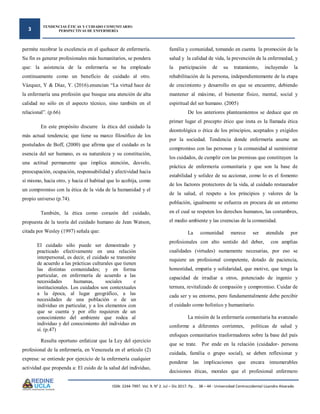 3
TENDENCIAS ÉTICAS Y CUIDADO COMUNITARIO:
PERSPECTIVAS DE ENFERMERÍA
ISSN: 2244-7997. Vol. 9. N° 2. Jul – Dic 2017. Pp. . 38 – 44 - Universidad Centroccidental Lisandro Alvarado
permite recobrar la excelencia en el quehacer de enfermería.
Su fin es generar profesionales más humanitarios, se pondera
que: la asistencia de la enfermería se ha empleado
continuamente como un beneficio de cuidado al otro.
Vázquez, Y & Díaz, Y. (2016).enuncian “La virtud hace de
la enfermería una profesión que busque una atención de alta
calidad no sólo en el aspecto técnico, sino también en el
relacional”. (p.66)
En este propósito discurre la ética del cuidado la
más actual tendencia; que tiene su marco filosófico de los
postulados de Boff, (2000) que afirma que el cuidado es la
esencia del ser humano, es su naturaleza y su constitución,
una actitud permanente que implica atención, desvelo,
preocupación, ocupación, responsabilidad y afectividad hacia
sí mismo, hacia otro, y hacia el habitad que lo acobija, como
un compromiso con la ética de la vida de la humanidad y el
propio universo (p.74).
También, la ética como corazón del cuidado,
propuesta de la teoría del cuidado humano de Jean Watson,
citada por Wesley (1997) señala que:
El cuidado sólo puede ser demostrado y
practicado efectivamente en una relación
interpersonal, es decir, el cuidado se transmite
de acuerdo a las prácticas culturales que tienen
las distintas comunidades; y en forma
particular, en enfermería de acuerdo a las
necesidades humanas, sociales e
institucionales. Los cuidados son contextuales
a la época, al lugar geográfico, a las
necesidades de una población o de un
individuo en particular, y a los elementos con
que se cuenta y por ello requieren de un
conocimiento del ambiente que rodea al
individuo y del conocimiento del individuo en
sí. (p.47)
Resulta oportuno enfatizar que la Ley del ejercicio
profesional de la enfermería, en Venezuela en el artículo (2)
expresa: se entiende por ejercicio de la enfermería cualquier
actividad que propenda a: El cuido de la salud del individuo,
familia y comunidad, tomando en cuenta la promoción de la
salud y la calidad de vida, la prevención de la enfermedad, y
la participación de su tratamiento, incluyendo la
rehabilitación de la persona, independientemente de la etapa
de crecimiento y desarrollo en que se encuentre, debiendo
mantener al máximo, el bienestar físico, mental, social y
espiritual del ser humano. (2005)
De los anteriores planteamientos se deduce que en
primer lugar el precepto ético que insta es la llamada ética
deontológica o ética de los principios, aceptados y exigidos
por la sociedad. Tendencia donde enfermería asume un
compromiso con las personas y la comunidad al suministrar
los cuidados, de cumplir con las premisas que constituyen la
práctica de enfermería comunitaria y que son la base de
estabilidad y solidez de su accionar, como lo es el fomento
de los factores protectores de la vida, al cuidado restaurador
de la salud, el respeto a los principios y valores de la
población, igualmente se esfuerza en procura de un entorno
en el cual se respeten los derechos humanos, las costumbres,
el medio ambiente y las creencias de la comunidad.
La comunidad merece ser atendida por
profesionales con alto sentido del deber, con amplias
cualidades (virtudes) sumamente necesarias, por eso se
requiere un profesional competente, dotado de paciencia,
honestidad, empatía y solidaridad, que motive, que tenga la
capacidad de irradiar a otros, potenciado de ingenio y
ternura, revitalizado de compasión y compromiso. Cuidar de
cada ser y su entorno, pero fundamentalmente debe percibir
el cuidado como holístico y humanitario.
La misión de la enfermería comunitaria ha avanzado
conforme a diferentes corrientes, políticas de salud y
enfoques comunitarios trasformadores sobre la base del país
que se trate. Por ende en la relación (cuidador- persona
cuidada, familia o grupo social), se deben reflexionar y
ponderar las implicaciones que encara innumerables
decisiones éticas, morales que el profesional enfermero
 