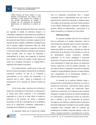 5
TENDENCIAS ÉTICAS Y CUIDADO COMUNITARIO:
PERSPECTIVAS DE ENFERMERÍA
ISSN: 2244-7997. Vol. 9. N° 2. Jul – Dic 2017. Pp. . 38 – 44 - Universidad Centroccidental Lisandro Alvarado
calidez humana, de forma similar a lo que
plantean investigaciones que sitúan a la/el
enfermera/o como Gestores del Cuidado, lo
que permite individualizar el cuidado y
cumplir con los principios de autonomía,
beneficencia, no maleficencia y justicia. (p.
80).
El principal reto profesional frente a las situaciones
que inquietan el cuidado de enfermería dirigido a la
comunidad es emprender las transformaciones ineludibles en
la educación de los futuros profesionales y en el desempeño
de la profesión; hacer énfasis en el primer y segundo nivel de
atención de salud, cuidando y habilitando a la población que
más lo necesita, dándole herramientas útiles, (de salud,
estilos de vida en la salud, gestión y autogestión, de bienestar
y valores del cuidado ambiental comunitario ) que incidan de
forma favorable sobre los índices de morbilidad y
vulnerabilidad de la gente, para resguardar la naturaleza
ética, científica y técnica del cuidado y poder expresar por
medio de la búsqueda investigativa la magnanimidad e
importancia del cuidado de enfermería.
En el mundo dinámico, versátil en que vivimos, más
aún con el avance tecnológico, el desarrollo de la enfermería
comunitaria constituye un reto en la actualidad y
sustancialmente en los asuntos que comprenden a la
educación para la salud, dando su contribución a la
transformación de la estrategia de Atención Primaria de
Salud.
En ese mismo orden y dirección en la utilización y
manejo de la tecnología de la información y comunicación y
su alcance para ofrecer respuestas a las comunidades
organizadas en el área de la salud, dónde el cuidado de
enfermería es tan necesario, tan solícito y pertinente,
alcanzando la meta de la participación de la comunidad a
través de la organización comunitaria comprometida y
conocedora de la realidad de sus comunidades.
Es importante señalar que la Gestión del Cuidado
tiene un componente esencialmente ético e integral,
encaminado hacia la responsabilidad ética que asume el
profesional de la enfermería relacionado al cuidado humano
y de cumplir con los principios universales. Dicho constructo
es para algunos profesionales comunitarios medianamente
conocido, debería ser implementado y aprovechado en el
campo comunitario y no solamente en el área clínica.
Reflexiones Finales
Es necesario considerar cada una de las tendencias
éticas en enfermería en el cuidado comunitario y hacer la
toma de decisiones adecuada según el contexto situacional y
espacial para proporcionar cuidado. Los códigos y
legislaciones deben ser conocidos y utilizados por todos los
profesionales de la enfermería. Esta disciplina se centra en
los determinantes sociales, económicos, culturales,
ambientales, en los nuevos paradigmas e innovación
profesional, en la puesta en práctica del Proceso Enfermero,
como metodología de trabajo para prestar con disposición,
eficacia, compromiso y ética los cuidados enfermeros. En
este orden de ideas le corresponde al personal de enfermería
compartir la responsabilidad de mantener un medio ambiente
sano, salvaguardarlo de la contaminación, deterioro o
desastre, desde una perspectiva integradora.
Se demanda de un quehacer dedicado seguro y
permanente de los profesionales de enfermería, no es tanto lo
que hace sino como lo hace, conocimiento, respeto y aprecio
por la comunidad cuidada, que proporcione logros,
experiencias concluyentes de investigación para incorporar
estrategias y sistemas de prácticas de cuidado orientadas por
los conocimientos y percepciones teóricas de enfermería,
artes o métodos y por los componentes de actuación
investigativa, ética, bioética y calidad humana. Es imperativo
desarrollar ampliamente la perspectiva del concepto cuidado
comunitario ético; utilizando todas las vertientes que
contribuyan en el cuidado a la persona enferma, o sana, a la
familia, al grupo comunitario o comunidad como se merece,
 